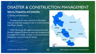 DISASTER & CONSTRUCTION MANAGEMENT
40
Nature, Frequency and Intensity:
2. Floods and Cloudburst
- Cloudbursts are very common in this state.
They are basically excessive rain in a short period,
resulting in floods.
- When dams get damaged during earthquake,
Sudden release of water by opening floodgates of
increases the volume of water in the downstream.
This poses a great threat for floods.
VERNACULAR ARCHITECTURE INDO GLOBAL COLLEGE OF ARCHITECTURE
KANGRA
CHAMBA
LAHAUL SPITI
KULLU
SOLAN
SHIMLA
SIRMAUR
KINNAURMANDI
HAMIRPUR
UNA
 