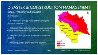 DISASTER & CONSTRUCTION MANAGEMENT
41
Nature, Frequency and Intensity:
3. Avalanche
- Sudden slide of large mass of snow along the
slopes of mountain.
- Villages in high altitudes and army and para-military
Camps are frequently hit by this form of calamity.
- They are more common in elevation more than
3500 M.
- Very frequent on slopes of 30-45 degrees.
VERNACULAR ARCHITECTURE INDO GLOBAL COLLEGE OF ARCHITECTURE
KANGRA
CHAMBA
LAHAUL SPITI
KULLU
SOLAN
SHIMLA
SIRMAUR
KINNAUR
MANDI
HAMIRPUR
UNA
 