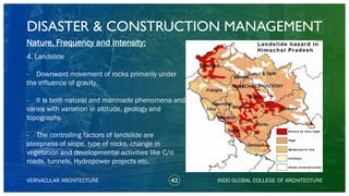 DISASTER & CONSTRUCTION MANAGEMENT
42
Nature, Frequency and Intensity:
4. Landslide
- Downward movement of rocks primarily under
the influence of gravity.
- It is both natural and manmade phenomena and
varies with variation in altitude, geology and
topography.
- The controlling factors of landslide are
steepness of slope, type of rocks, change in
vegetation and developmental activities like C/o
roads, tunnels, Hydropower projects etc.
VERNACULAR ARCHITECTURE INDO GLOBAL COLLEGE OF ARCHITECTURE
 