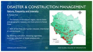 DISASTER & CONSTRUCTION MANAGEMENT
43
Nature, Frequency and Intensity:
5. Forest Fire
- The forests of Himalayan region, due to biotic
and geographic reasons are more prone to forest
Fires.
- 90% of the fires are human induced, intentional
or unintentional.
Eg. Shifting cultivation, throwing cigarettes,
cooking, collection of forest produce etc.
VERNACULAR ARCHITECTURE INDO GLOBAL COLLEGE OF ARCHITECTURE
 