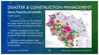 DISASTER & CONSTRUCTION MANAGEMENT
44
Nature, Frequency and Intensity:
6. Soil Erosion
- Himachal Pradesh, which is drained
by a large network of river systems, soil
erosion by water has become a problem.
- Besides causing great loss to soil
fertility, huge quantity of eroded material
carried by water channels causes floods.
- Activities like deforestation, road
construction. Forest fires etc are reasons
for soil erosion.
VERNACULAR ARCHITECTURE INDO GLOBAL COLLEGE OF ARCHITECTURE
 