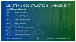 DISASTER & CONSTRUCTION MANAGEMENT
45
List of Disasters Occured:
1905:
1975:
1979:
1995:
2008:
2011:
2012:
VERNACULAR ARCHITECTURE INDO GLOBAL COLLEGE OF ARCHITECTURE
Kangra Earthquake
Kinnaur Earthquake
Lahaul-Spiti Avalanche
Solan Forest Fire
Naina Devi Temple Stampede
Landslides in Chamba
Himalayan Flash Floods
 
