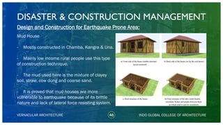 DISASTER & CONSTRUCTION MANAGEMENT
46
Design and Construction for Earthquake Prone Area:
Mud House
- Mostly constructed in Chamba, Kangra & Una.
- Mainly low income rural people use this type
of construction technique.
- The mud used here is the mixture of clayey
soil, straw, cow dung and coarse sand.
- It is proved that mud houses are more
vulnerable to earthquake because of its brittle
nature and lack of lateral force resisting system.
VERNACULAR ARCHITECTURE INDO GLOBAL COLLEGE OF ARCHITECTURE
 