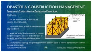 DISASTER & CONSTRUCTION MANAGEMENT
47
Design and Construction for Earthquake Prone Area:
Mud House
- For the improvement of mud house,
wooden bracing is used.
- A concrete plinth is used to fix the bamboos
at ground level.
- Holes are made within the walls to connect
the bamboo poles at inner and outer side of
the walls using bamboo splints and wire.
- The horizontal bracings are provided between bamboo poles to reduce deflection and vertical
to resist lateral load.
VERNACULAR ARCHITECTURE INDO GLOBAL COLLEGE OF ARCHITECTURE
Strengthening of existing
mud house
 