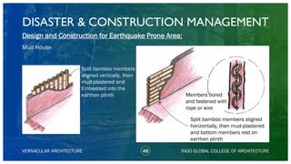 DISASTER & CONSTRUCTION MANAGEMENT
48
Design and Construction for Earthquake Prone Area:
Mud House
VERNACULAR ARCHITECTURE INDO GLOBAL COLLEGE OF ARCHITECTURE
Split bamboo members
aligned vertically, then
mud-plastered and
Embedded into the
earthen plinth
Split bamboo members aligned
horizontally, then mud-plastered
and bottom members rest on
earthen plinth
Members bored
and fastened with
rope or wire
 
