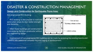 DISASTER & CONSTRUCTION MANAGEMENT
49
Design and Construction for Earthquake Prone Area:
Non-engineered RCC Building
- RCC building is also popular in rural and
semi-urban areas for their better strength
and durability.
- Often these buildings are constructed in
rural areas by the local constructor without
any engineering design.
- Improvement of non-engineered RCC building can be made by jacketing the existing beams and
columns with additional concrete ring and caging of reinforcement.
VERNACULAR ARCHITECTURE INDO GLOBAL COLLEGE OF ARCHITECTURE
 