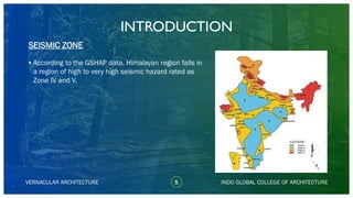 VERNACULAR ARCHITECTURE
INTRODUCTION
•According to the GSHAP data, Himalayan region falls in
a region of high to very high seismic hazard rated as
Zone IV and V.
SEISMIC ZONE
INDO GLOBAL COLLEGE OF ARCHITECTURE5
 