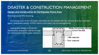 DISASTER & CONSTRUCTION MANAGEMENT
50
Design and Construction for Earthquake Prone Area:
Non-engineered RCC Building
- Removing cover of the old steel, new steel can be welded with the old one thus by covering it
again inadequate section of RCC column and beam can be strengthened.
- Appropriate design and careful
construction procedure will be enough
for making them earthquake resistant.
VERNACULAR ARCHITECTURE INDO GLOBAL COLLEGE OF ARCHITECTURE
 
