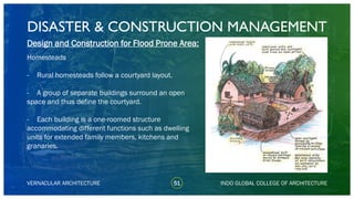 DISASTER & CONSTRUCTION MANAGEMENT
51
Design and Construction for Flood Prone Area:
Homesteads
- Rural homesteads follow a courtyard layout.
- A group of separate buildings surround an open
space and thus define the courtyard.
- Each building is a one-roomed structure
accommodating different functions such as dwelling
units for extended family members, kitchens and
granaries.
VERNACULAR ARCHITECTURE INDO GLOBAL COLLEGE OF ARCHITECTURE
 