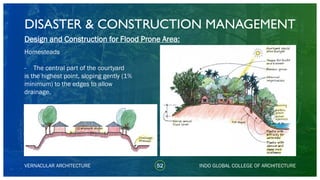 DISASTER & CONSTRUCTION MANAGEMENT
52
Design and Construction for Flood Prone Area:
Homesteads
- The central part of the courtyard
is the highest point, sloping gently (1%
minimum) to the edges to allow
drainage.
VERNACULAR ARCHITECTURE INDO GLOBAL COLLEGE OF ARCHITECTURE
 