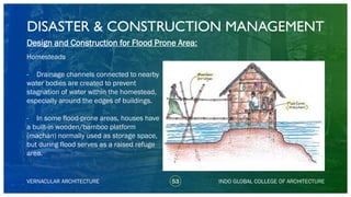 DISASTER & CONSTRUCTION MANAGEMENT
53
Design and Construction for Flood Prone Area:
Homesteads
- Drainage channels connected to nearby
water bodies are created to prevent
stagnation of water within the homestead,
especially around the edges of buildings.
- In some flood-prone areas, houses have
a built-in wooden/bamboo platform
(machan) normally used as storage space,
but during flood serves as a raised refuge
area.
VERNACULAR ARCHITECTURE INDO GLOBAL COLLEGE OF ARCHITECTURE
 