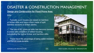DISASTER & CONSTRUCTION MANAGEMENT
54
Design and Construction for Flood Prone Area:
Stilts
- Typically such houses are raised on bamboo
or timber stilts and have a floor made of split
bamboo sections or timber planks.
- The use of RC posts as stilts has become common
is areas with a tradition of stilted housing,
substituting the typical timber and bamboo stilts.
- These have the advantage of being water-resistant
and hence more durable.
VERNACULAR ARCHITECTURE INDO GLOBAL COLLEGE OF ARCHITECTURE
 
