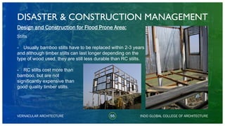 DISASTER & CONSTRUCTION MANAGEMENT
55
Design and Construction for Flood Prone Area:
Stilts
- Usually bamboo stilts have to be replaced within 2-3 years
and although timber stilts can last longer depending on the
type of wood used, they are still less durable than RC stilts.
- RC stilts cost more than
bamboo, but are not
significantly expensive than
good quality timber stilts.
VERNACULAR ARCHITECTURE INDO GLOBAL COLLEGE OF ARCHITECTURE
 