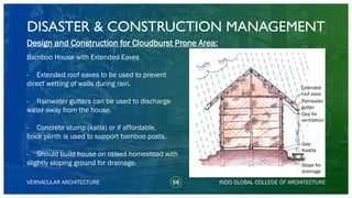 DISASTER & CONSTRUCTION MANAGEMENT
56
Design and Construction for Cloudburst Prone Area:
Bamboo House with Extended Eaves
- Extended roof eaves to be used to prevent
direct wetting of walls during rain.
- Rainwater gutters can be used to discharge
water away from the house.
- Concrete stump (katla) or if affordable,
brick plinth is used to support bamboo posts.
- Should build house on raised homestead with
slightly sloping ground for drainage.
VERNACULAR ARCHITECTURE INDO GLOBAL COLLEGE OF ARCHITECTURE
Extended
roof eave
Rainwater
gutter
Gap for
ventilation
Gap
Kaatla
Slope for
drainage
 