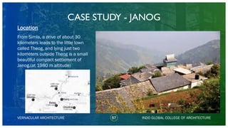 CASE STUDY - JANOG
57
Location
VERNACULAR ARCHITECTURE INDO GLOBAL COLLEGE OF ARCHITECTURE
From Simla, a drive of about 30
kilometers leads to the little town
called Theog, and lying just two
kilometers outside Theog is a small
beautiful compact settlement of
Janog.(at 1980 m altitude)
 