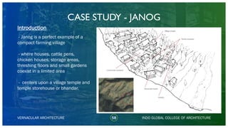 CASE STUDY - JANOG
58
Introduction
VERNACULAR ARCHITECTURE INDO GLOBAL COLLEGE OF ARCHITECTURE
- Janog is a perfect example of a
compact farming village
- where houses, cattle pens,
chicken houses, storage areas,
threshing floors and small gardens
coexist in a limited area
- centers upon a village temple and
temple storehouse or bhandar.
 