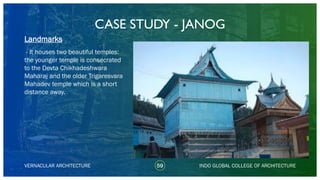 CASE STUDY - JANOG
59
Landmarks
VERNACULAR ARCHITECTURE INDO GLOBAL COLLEGE OF ARCHITECTURE
- It houses two beautiful temples:
the younger temple is consecrated
to the Devta Chikhadeshwara
Maharaj and the older Trigaresvara
Mahadev temple which is a short
distance away.
 