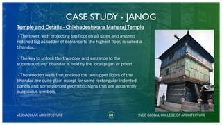CASE STUDY - JANOG
60
Temple and Details - Chikhadeshwara Maharaj Temple
VERNACULAR ARCHITECTURE INDO GLOBAL COLLEGE OF ARCHITECTURE
- The tower, with projecting top floor on all sides and a steep
notched log as ladder of entrance to the highest floor, is called a
bhandar.
- The key to unlock the trap door and entrance to the
superstructure/ bhandar is held by the local pujari or priest.
- The wooden walls that enclose the two upper floors of the
bhandar are quite plain except for some rectangular indented
panels and some pierced geometric signs that are apparently
auspicious symbols.
 