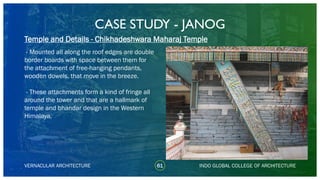 CASE STUDY - JANOG
61
Temple and Details - Chikhadeshwara Maharaj Temple
VERNACULAR ARCHITECTURE INDO GLOBAL COLLEGE OF ARCHITECTURE
- Mounted all along the roof edges are double
border boards with space between them for
the attachment of free-hanging pendants,
wooden dowels, that move in the breeze.
- These attachments form a kind of fringe all
around the tower and that are a hallmark of
temple and bhandar design in the Western
Himalaya.
 