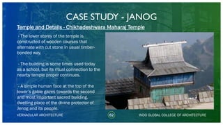 CASE STUDY - JANOG
62
Temple and Details - Chikhadeshwara Maharaj Temple
VERNACULAR ARCHITECTURE INDO GLOBAL COLLEGE OF ARCHITECTURE
- The lower storey of the temple is
constructed of wooden courses that
alternate with cut stone in usual timber-
bonded way.
- The building is some times used today
as a school, but its ritual connection to the
nearby temple proper continues.
- A simple human face at the top of the
tower’s gable gazes towards the second
and most important sacred building,
dwelling place of the divine protector of
Jenog and its people.
 