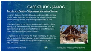 CASE STUDY - JANOG
64
Temple and Details - Trigaresvara Mahadeva Temple
VERNACULAR ARCHITECTURE INDO GLOBAL COLLEGE OF ARCHITECTURE
- A short distance from the bhandar and reached by climbing
a fairly steep path that leads beyond the village living area is
the local village shrine. The building is dedicated to Siva.
- Many red flags or pennants blow in the winds of its hilltop
setting. It is smaller than any house in the hamlet, buts its
significance is great. In terms of style it is one of the alpine
types that is sometimes called ‘Chalet’.
- Trigaresvara is essentially the major local deity, the devata,
who is part of the village family. His shrine is his dwelling, the
most important ‘house’ in Jenog and respected by all
who live there
 