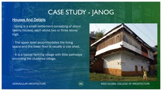 CASE STUDY - JANOG
65
Houses And Details
VERNACULAR ARCHITECTURE INDO GLOBAL COLLEGE OF ARCHITECTURE
- Janog is a small settlement consisting of about
twenty houses, each about two or three storey
high.
- The upper level accommodates the living
space and the lower floor is usually a cow shed.
- It is a typical farming village with little pathways
encircling the clustered village.
 