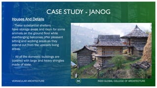 CASE STUDY - JANOG
66
Houses And Details
VERNACULAR ARCHITECTURE INDO GLOBAL COLLEGE OF ARCHITECTURE
- These substantial shelters
have storage areas and room for some
animals on the ground floor while
overhanging balconies offer pleasant
sitting and working areas as they
extend out from the upstairs living
areas.
- All of the domestic buildings are
covered with large and heavy shingles
made of slate.
 