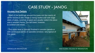 CASE STUDY - JANOG
67
Houses And Details
VERNACULAR ARCHITECTURE INDO GLOBAL COLLEGE OF ARCHITECTURE
- Most of the buildings around the tower are like nearly all
of the houses in the village in being roofed over with large
slabs of slate, carefully shaped and usually nailed into place
over a wooden frame. The tall tower, however,
is covered with wood.
- The upper level is typically finished in wooden panels or
with continuous series of operable windows -very typical of
this place.
 