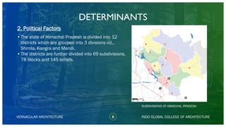 VERNACULAR ARCHITECTURE
DETERMINANTS
•The state of Himachal Pradesh is divided into 12
districts which are grouped into 3 divisions viz.,
Shimla, Kangra and Mandi.
•The districts are further divided into 69 subdivisions,
78 blocks and 145 tehsils.
INDO GLOBAL COLLEGE OF ARCHITECTURE
SUBDIVISIONS OF HIMACHAL PRADESH
8
2. Political Factors
 