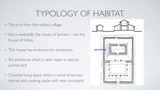 TYPOLOGY OF HABITAT.
• This is in from the nucleus village.
• this is essentially the house of farmers - not the
house of tribes.
• This house has enclosure for protection.
• the enclosure which is semi open is used as
animal yard
• Covered living space which is some times two
storied and cooking space with rear courtyard.
 