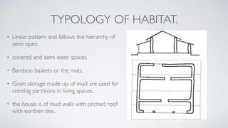 TYPOLOGY OF HABITAT.
• Linear pattern and fallows the hierarchy of
semi open.
• covered and semi open spaces.
• Bamboo baskets or the mats.
• Grain storage made up of mud are used for
cresting partitions in living spaces.
• the house is of mud walls with pitched roof
with earthen tiles.
 