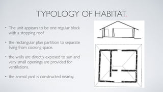TYPOLOGY OF HABITAT.
• The unit appears to be one regular block
with a stopping roof.
• the rectangular plan partition to separate
living from cooking space.
• the walls are directly exposed to sun and
very small openings are provided for
ventilations.
• the animal yard is constructed nearby.
 