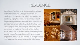 RESIDENCE.
• these houses’ architectural, style-related, behavioural
and material features. Changes underwent by
dwellings or homes of these tribal communities are
also being highlighted here. For examples, walls of
Baiga dwellings were earlier made with some strong
plant parts or grass. Later, they started making walls
by applying mud on bamboo grills and ﬁnally walls
were made of mud and then with bricks. Earlier,
leaves were used to make a thatch followed by some
speciﬁc types of grass and then with factory-made
English tiles.Analysis of this process of change will also
help understand changes witnessed in tribal areas.
 