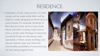 RESIDENCE.
• Impression of only outer portion of some
houses will be made while effort will be
made to create geographical dimensions of
some houses. For example, dwellings of
Bhil tribe are lonely and on some small
hillock and effort is being made here to
show a similar look. Paintings of important
household things are also being made.
Specialities of these simple dwellings and
natural material used over there like
innumerable possibilities of wood and clay
can also being targeted here.
 