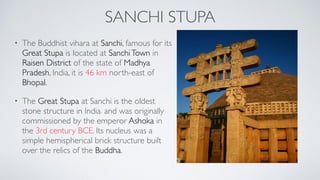 SANCHI STUPA
• The Buddhist vihara at Sanchi, famous for its
Great Stupa is located at SanchiTown in
Raisen District of the state of Madhya
Pradesh, India, it is 46 km north-east of
Bhopal.
• The Great Stupa at Sanchi is the oldest
stone structure in India[1] and was originally
commissioned by the emperor Ashoka in
the 3rd century BCE. Its nucleus was a
simple hemispherical brick structure built
over the relics of the Buddha.
 