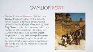GWALIOR FORT
• Gwalior fort is an 8th century hill fort near
Gwalior, Madhya Pradesh, central India. the
fort consists of a defensive structures and
two main palaces, Gurjari Mahal, built by main
SinghTower. the fort has been controlled by a
number of different rulers in its history. the
Gurjari Mahal palace was built for Queen
Mrignayani. It is now Archaeological Museum.
the oldest record of ‘’zero’’ in the world was
found in a small temple, which is located on
the way to the top. the inscription is around
1500 years old.
 