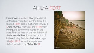 AHILYA FORT
• Maheshwar is a city in Khargone district
of Madhya Pradesh, in Central India. It is
located 13km east of National Highway 3
(Agra-Mumbai Highway) and 91km from
Indore, the commercial capital of the
state.The city lines on the north bank of
the Narmada River. It was the capital of
Malwa during the Maratha Holkar reign
till 6 Jan 1818, when the capital was
shifted to Indore by Malhar RaoIII.
 