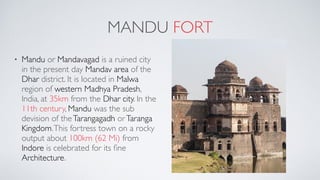 MANDU FORT
• Mandu or Mandavagad is a ruined city
in the present day Mandav area of the
Dhar district. It is located in Malwa
region of western Madhya Pradesh,
India, at 35km from the Dhar city. In the
11th century, Mandu was the sub
devision of theTarangagadh orTaranga
Kingdom.This fortress town on a rocky
output about 100km (62 Mi) from
Indore is celebrated for its ﬁne
Architecture.
 