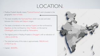 LOCATION.
• Madhya Pradesh literally means "Central Province", and is located in the
geographic heart of India.
• The state straddles the Narmada River, which runs east and west
between theVindhya and Satpura ranges.
• The state is bordered on the west by Gujarat, on the northwest by
Rajasthan, on the northeast by Uttar Pradesh, on the east by
Chhattisgarh, and on the south by Maharashtra.
• The highest point in Madhya Pradesh is Dhupgarh, with an elevation of
1,350 m (4,429 ft).
• The total land area of this state is approximately 308,245 km2
(119,014 sq. mi).
• Capital - BHOPAL.
 