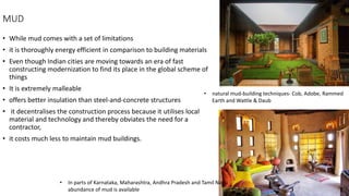 MUD
• While mud comes with a set of limitations
• it is thoroughly energy efficient in comparison to building materials
• Even though Indian cities are moving towards an era of fast
constructing modernization to find its place in the global scheme of
things
• It is extremely malleable
• offers better insulation than steel-and-concrete structures
• it decentralises the construction process because it utilises local
material and technology and thereby obviates the need for a
contractor,
• it costs much less to maintain mud buildings.
• natural mud-building techniques- Cob, Adobe, Rammed
Earth and Wattle & Daub
• In parts of Karnataka, Maharashtra, Andhra Pradesh and Tamil Nadu
abundance of mud is available
 