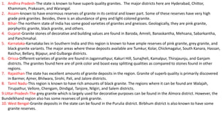 1. Andhra Pradesh-The state is known to have superb quality granites. The major districts here are Hyderabad, Chittor,
Khammam, Prakasam, and Warangal.
2. Assam-known to have enormous reserves of granite in its central and lower part. Some of these reserves have very high
grade pink granites. Besides, there is an abundance of grey and light colored granite.
3. Bihar-The northern state of India has some good varieties of granites and gneisses. Geologically, they are pink granite,
porphyritic granite, black granite, and others.
4. Gujarat-Granite stones of decorative and building values are found in Baroda, Amreli, Banaskantha, Mehsana, Sabarkantha,
and Panchmahal.
5. Karnataka-Karnataka lies in Southern India and this region is known to have ample reserves of pink granite, grey granite, and
black granite variants. The major areas where these deposits available are Tumkur, Kolar, Chickmagalur, South Kanara, Hassan,
Raichur, Bellary, Bijapur, and Gulbarga districts.
6. Orissa-Different varieties of granite are found in Jagannathpur, Kakuri Hill, Sunajheli, Kamalpur, Thirajaunju, and Ganjam
districts. The granites found here are of pink color and boast easy splitting qualities as compared to stones found in other
regions.
7. Rajasthan-The state has excellent amounts of granite deposits in the region. Granite of superb quality is primarily discovered
in Barmer, Ajmer, Bhilwara, Sirohi, Pali, and Jalore districts.
8. Tamil Nadu-This region is known to have rich amounts of black granite. The regions where it can be found are Walajah,
Tirupathur, Vellore, Chengam, Dindigal, Tanjore, Nilgiri, and Salem districts.
9.Uttar Pradesh-The grey granite which is largely used for decorative purposes can be found in the Almora district. However, the
Bundelkhand region also has some reserves of pink granite.
10. West Bengal-Granite deposits in the state can be found in the Purulia district. Birbhum district is also known to have some
granite reserves.
 