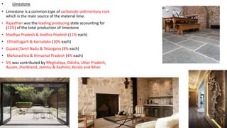 • Limestone
• Limestone is a common type of carbonate sedimentary rock
which is the main source of the material lime.
• Rajasthan was the leading producing state accounting for
(21%) of the total production of limestone
• Madhya Pradesh & Andhra Pradesh (11% each)
• Chhattisgarh & Karnataka (10% each)
• Gujarat,Tamil Nadu & Telangana (8% each)
• Maharashtra & Himachal Pradesh (4% each)
• 5% was contributed by Meghalaya, Odisha, Uttar Pradesh,
Assam, Jharkhand, Jammu & Kashmir, Kerala and Bihar.
 