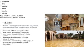 • Travertine
• tufa
• caliche
• chalk
• sparite
• micrite
Narji Limestone – ANDRA PRADESH
Shahabad stones – MADHYA PRADESH
• marble
• Marble is a metamorphic rock composed of recrystallized
carbonate minerals, most commonly calcite or dolomite.
• White marble - Makrana was a part of Jodhpur
• Yellow marble - Jaisalmer district of Rajasthan
• Brown marble - Mandaldeh, Chittorgarh district,
Rajasthan
• Beige marble - Madhya Pradesh - Katni Range
• Pink marble - Jaipur
• Green marble - districts of Udaipur and Dungarpur, in
the south -west part of the state of Rajasthan
• Black marble -
 