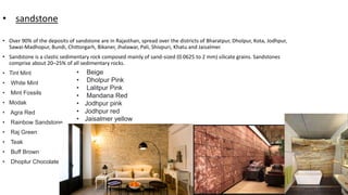 • sandstone
• Over 90% of the deposits of sandstone are in Rajasthan, spread over the districts of Bharatpur, Dholpur, Kota, Jodhpur,
Sawai-Madhopur, Bundi, Chittorgarh, Bikaner, Jhalawar, Pali, Shivpuri, Khatu and Jaisalmer.
• Sandstone is a clastic sedimentary rock composed mainly of sand-sized (0.0625 to 2 mm) silicate grains. Sandstones
comprise about 20–25% of all sedimentary rocks.
• Tint Mint
• White Mint
• Mint Fossils
• Modak
• Agra Red
• Rainbow Sandstone
• Raj Green
• Teak
• Buff Brown
• Dhoplur Chocolate
• Beige
• Dholpur Pink
• Lalitpur Pink
• Mandana Red
• Jodhpur pink
• Jodhpur red
• Jaisalmer yellow
 