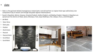 • slate
• Slate is a fine-grained, foliated, homogeneous metamorphic rock derived from an original shale-type sedimentary rock
composed of clay or volcanic ash through low-grade regional metamorphism.
• found in Rajasthan, Behror, Haryana, Himachal Pradesh, Andhra Pradesh, and Madhya Pradesh. Deposits in Rajasthan are
spread over the districts of Alwar, Ajmer, Bharatpur, Tonk, Sawai Madhopur, Pali, Udaipur, Churu, and Chittorgarh.
• Jak Black
• Silver Shine
• Silver grey
• Panther
• Deoli Green
• Peacock
• Peacock Multi
• Kund Black
• Kund Multi
 