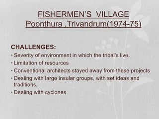 FISHERMEN’S VILLAGE
Poonthura ,Trivandrum(1974-75)
CHALLENGES:
• Severity of environment in which the tribal's live.
• Limitation of resources
• Conventional architects stayed away from these projects
• Dealing with large insular groups, with set ideas and
traditions.
• Dealing with cyclones
 