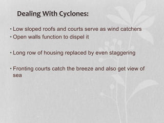 • Low sloped roofs and courts serve as wind catchers
• Open walls function to dispel it
• Long row of housing replaced by even staggering
• Fronting courts catch the breeze and also get view of
sea
Dealing With Cyclones:
 