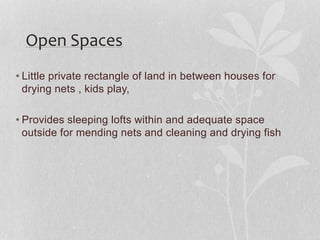 • Little private rectangle of land in between houses for
drying nets , kids play,
• Provides sleeping lofts within and adequate space
outside for mending nets and cleaning and drying fish
Open Spaces
 