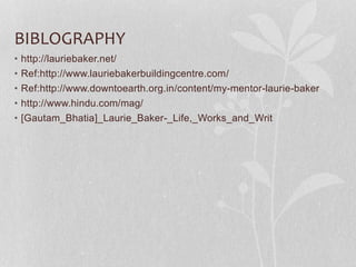 BIBLOGRAPHY
• http://lauriebaker.net/
• Ref:http://www.lauriebakerbuildingcentre.com/
• Ref:http://www.downtoearth.org.in/content/my-mentor-laurie-baker
• http://www.hindu.com/mag/
• [Gautam_Bhatia]_Laurie_Baker-_Life,_Works_and_Writ
 