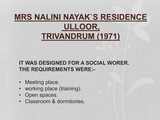 MRS NALINI NAYAK`S RESIDENCE
ULLOOR,
TRIVANDRUM (1971)
IT WAS DESIGNED FOR A SOCIAL WORER.
THE REQUIREMENTS WERE:-
• Meeting place.
• working place (training).
• Open spaces.
• Classroom & dormitories.
 